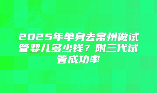 2025年单身去常州做试管婴儿多少钱？附三代试管成功率