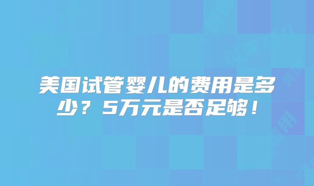 美国试管婴儿的费用是多少？5万元是否足够！