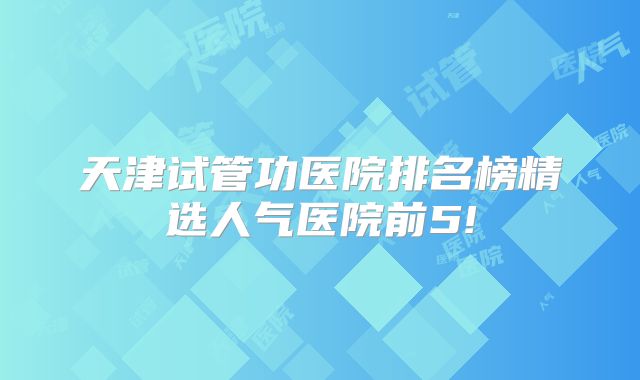 天津试管功医院排名榜精选人气医院前5!