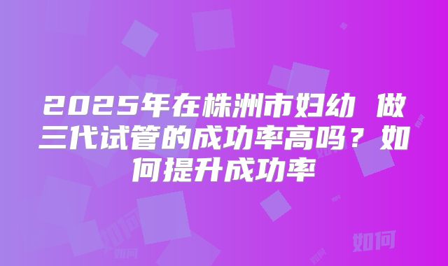 2025年在株洲市妇幼 做三代试管的成功率高吗？如何提升成功率