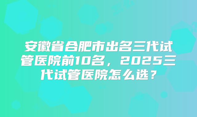 安徽省合肥市出名三代试管医院前10名，2025三代试管医院怎么选？