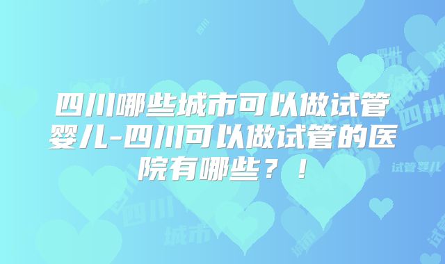 四川哪些城市可以做试管婴儿-四川可以做试管的医院有哪些？！