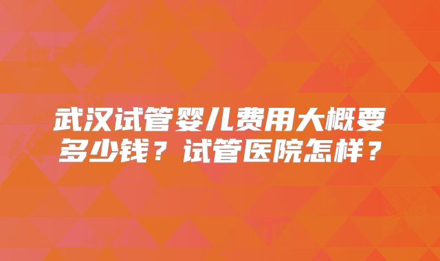 武汉试管婴儿费用大概要多少钱？试管医院怎样？