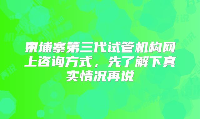 柬埔寨第三代试管机构网上咨询方式，先了解下真实情况再说