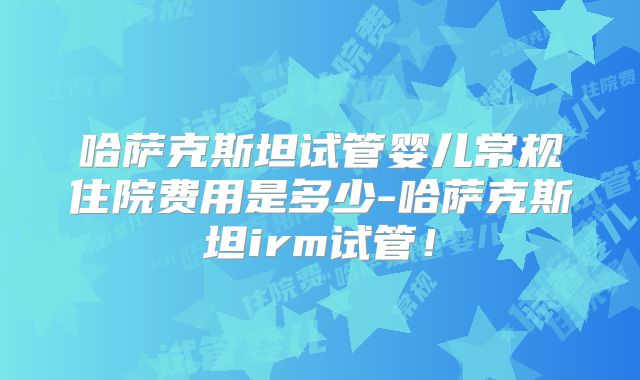 哈萨克斯坦试管婴儿常规住院费用是多少-哈萨克斯坦irm试管！