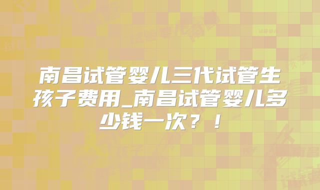 南昌试管婴儿三代试管生孩子费用_南昌试管婴儿多少钱一次？！