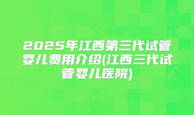 2025年江西第三代试管婴儿费用介绍(江西三代试管婴儿医院)
