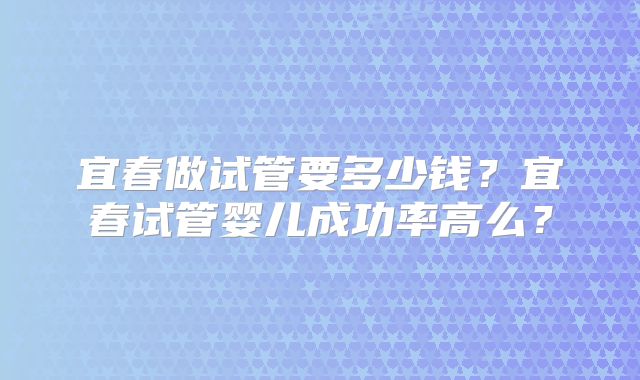 宜春做试管要多少钱?宜春试管婴儿成功率高么?