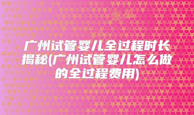 广州试管婴儿全过程时长揭秘(广州试管婴儿怎么做的全过程费用)
