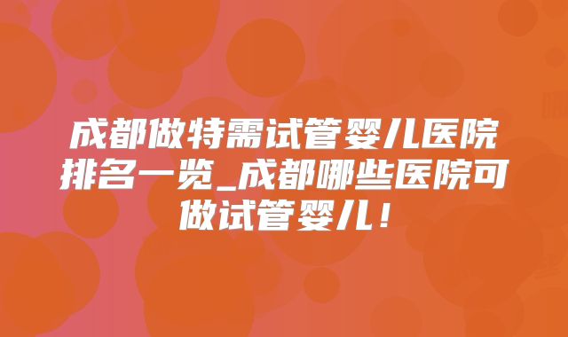 成都做特需试管婴儿医院排名一览_成都哪些医院可做试管婴儿！