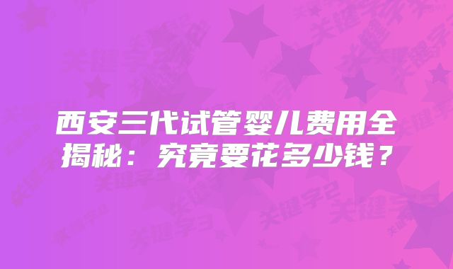 西安三代试管婴儿费用全揭秘：究竟要花多少钱？