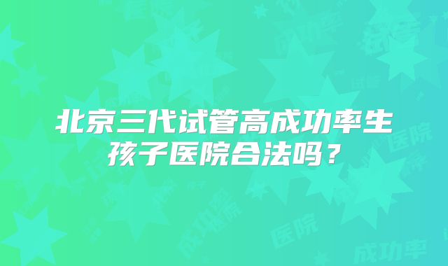 北京三代试管高成功率生孩子医院合法吗?