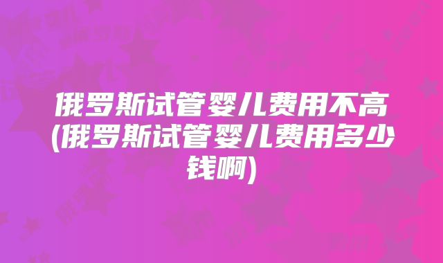 俄罗斯试管婴儿费用不高(俄罗斯试管婴儿费用多少钱啊)