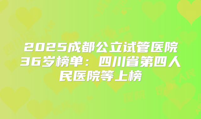 2025成都公立试管医院36岁榜单：四川省第四人民医院等上榜