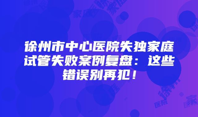 徐州市中心医院失独家庭试管失败案例复盘：这些错误别再犯！