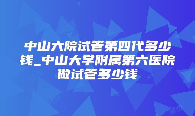中山六院试管第四代多少钱_中山大学附属第六医院做试管多少钱