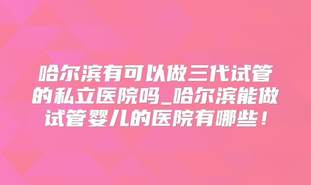 哈尔滨有可以做三代试管的私立医院吗_哈尔滨能做试管婴儿的医院有哪些！