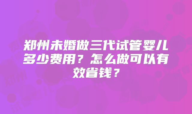 郑州未婚做三代试管婴儿多少费用?怎么做可以有效省钱?