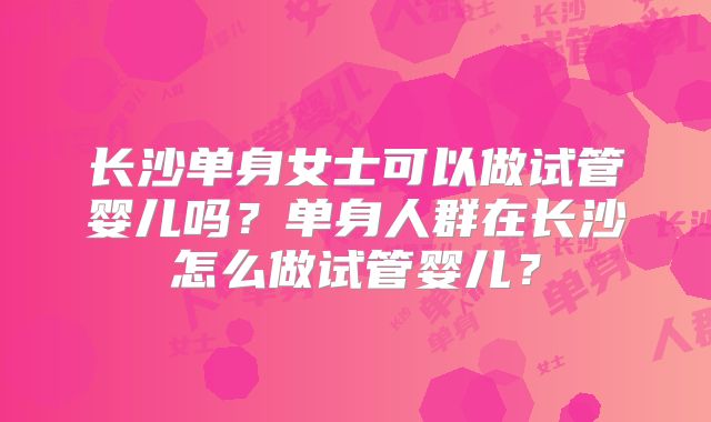 长沙单身女士可以做试管婴儿吗？单身人群在长沙怎么做试管婴儿？