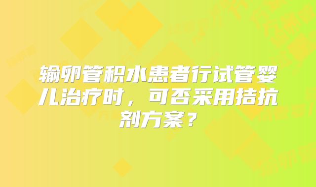 输卵管积水患者行试管婴儿治疗时,可否采用拮抗剂方案?