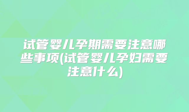 试管婴儿孕期需要注意哪些事项(试管婴儿孕妇需要注意什么)