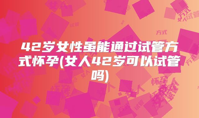 42岁女性虽能通过试管方式怀孕(女人42岁可以试管吗)