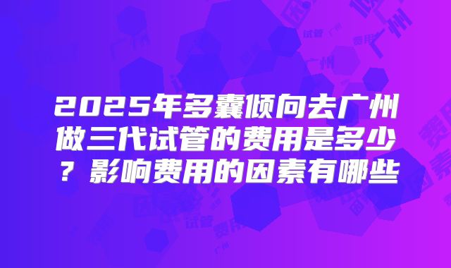 2025年多囊倾向去广州做三代试管的费用是多少？影响费用的因素有哪些