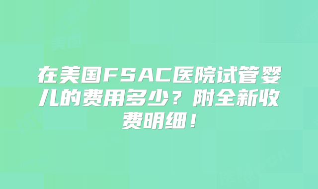 在美国FSAC医院试管婴儿的费用多少？附全新收费明细！
