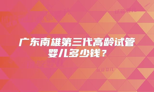 广东南雄第三代高龄试管婴儿多少钱?