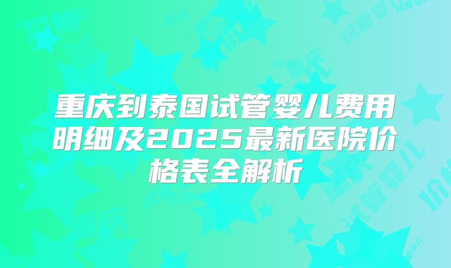 重庆到泰国试管婴儿费用明细及2025最新医院价格表全解析