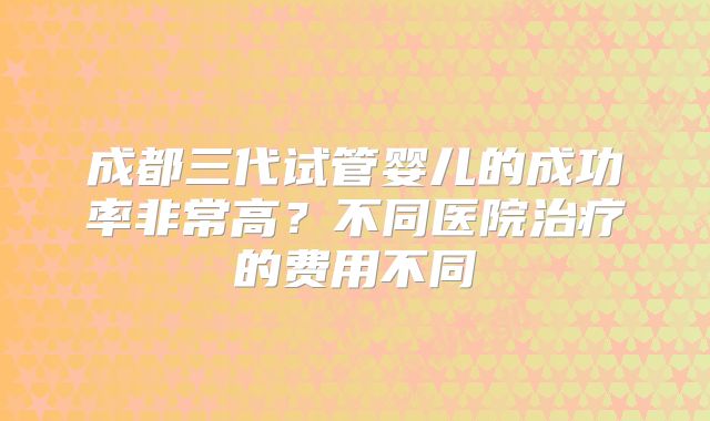 成都三代试管婴儿的成功率非常高?不同医院治疗的费用不同