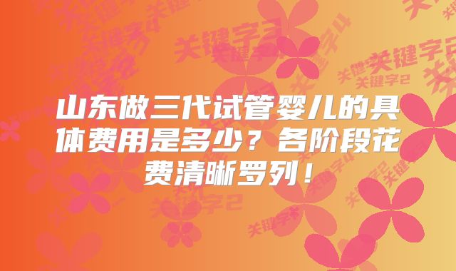 山东做三代试管婴儿的具体费用是多少？各阶段花费清晰罗列！
