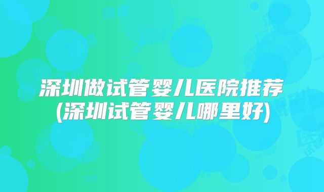深圳做试管婴儿医院推荐(深圳试管婴儿哪里好)