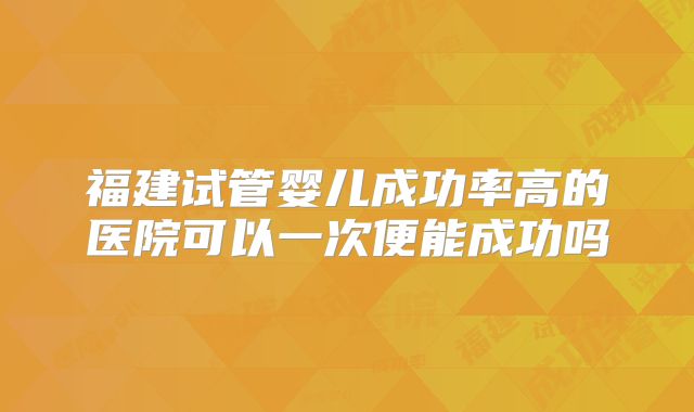 福建试管婴儿成功率高的医院可以一次便能成功吗