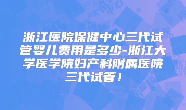浙江医院保健中心三代试管婴儿费用是多少-浙江大学医学院妇产科附属医院三代试管！