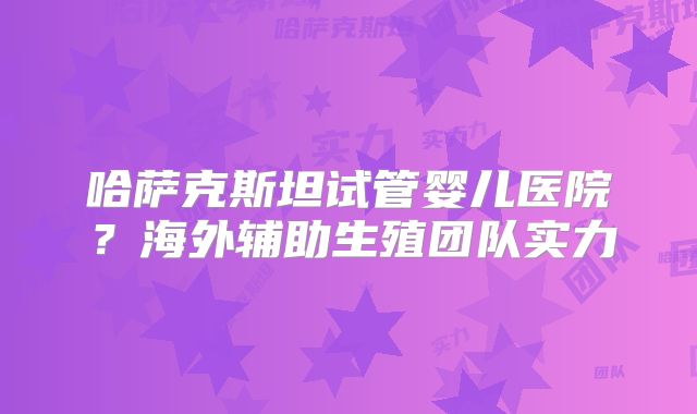 哈萨克斯坦试管婴儿医院？海外辅助生殖团队实力