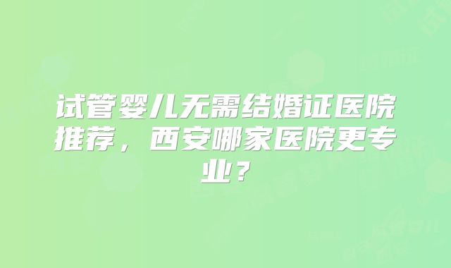 试管婴儿无需结婚证医院推荐，西安哪家医院更专业？