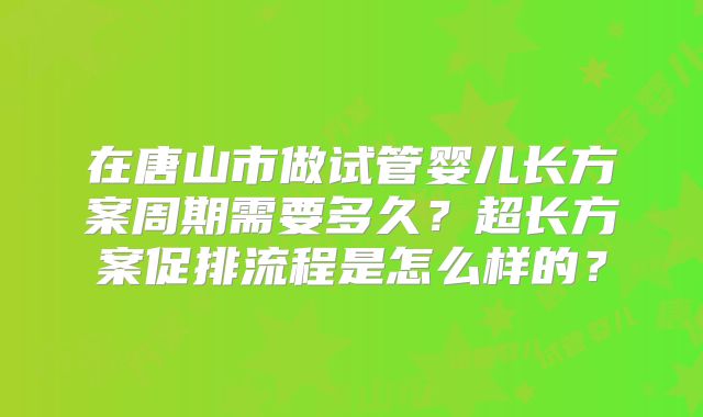 在唐山市做试管婴儿长方案周期需要多久?超长方案促排流程是怎么样的?