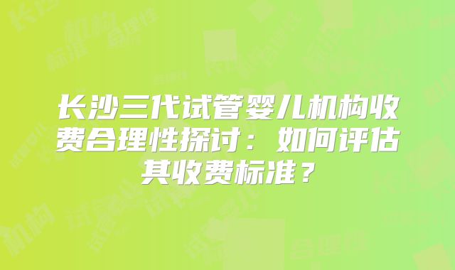 长沙三代试管婴儿机构收费合理性探讨:如何评估其收费标准?