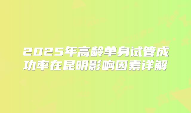 2025年高龄单身试管成功率在昆明影响因素详解