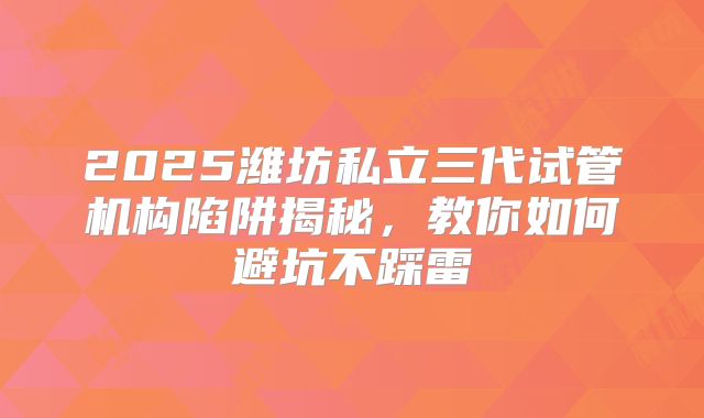 2025潍坊私立三代试管机构陷阱揭秘，教你如何避坑不踩雷