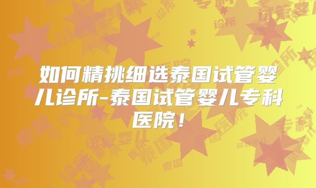 如何精挑细选泰国试管婴儿诊所-泰国试管婴儿专科医院！