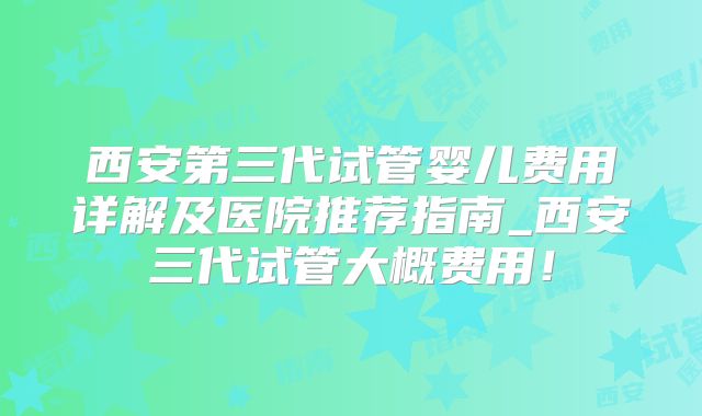 西安第三代试管婴儿费用详解及医院推荐指南_西安三代试管大概费用！