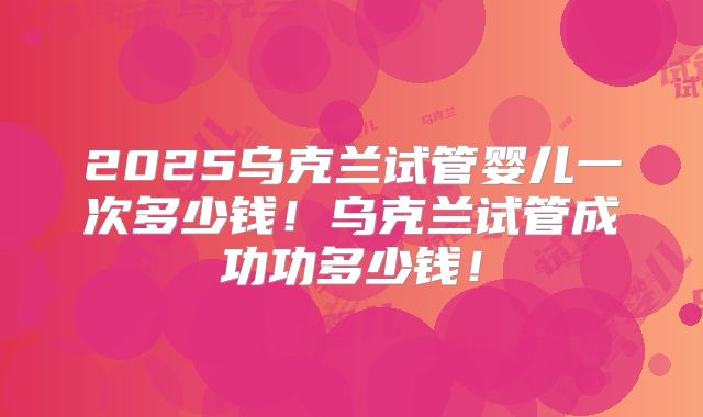 2025乌克兰试管婴儿一次多少钱!乌克兰试管成功功多少钱!