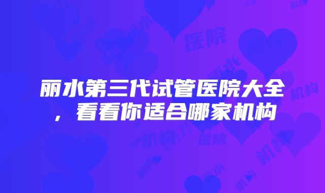 丽水第三代试管医院大全，看看你适合哪家机构