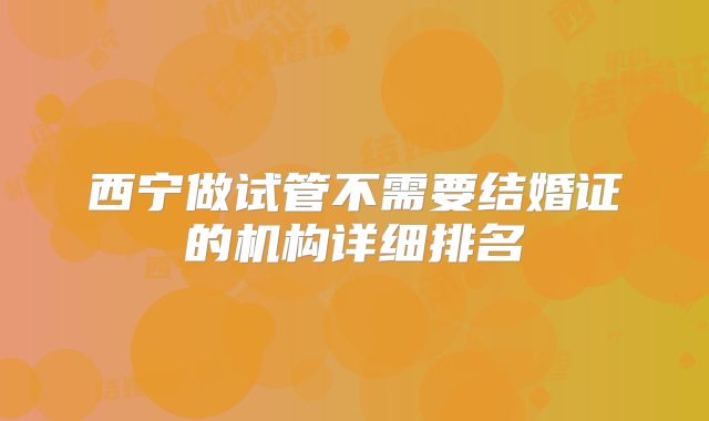 西宁做试管不需要结婚证的机构详细排名