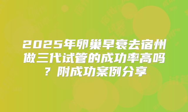 2025年卵巢早衰去宿州做三代试管的成功率高吗？附成功案例分享