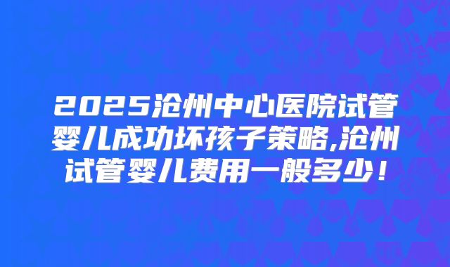 2025沧州中心医院试管婴儿成功坏孩子策略,沧州试管婴儿费用一般多少！