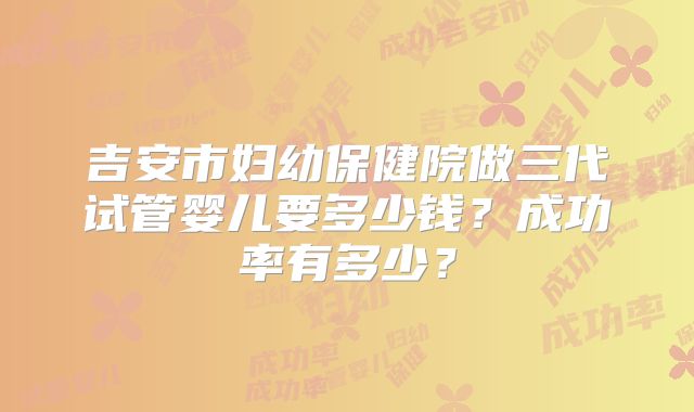 吉安市妇幼保健院做三代试管婴儿要多少钱？成功率有多少？