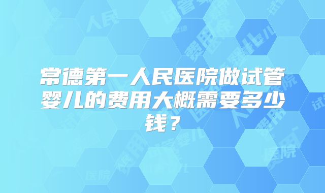 常德第一人民医院做试管婴儿的费用大概需要多少钱？